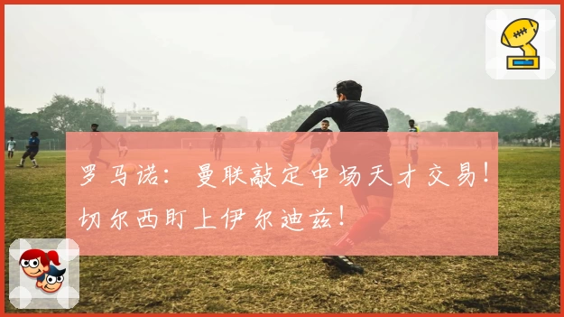 罗马诺：曼联敲定中场天才交易！切尔西盯上伊尔迪兹！