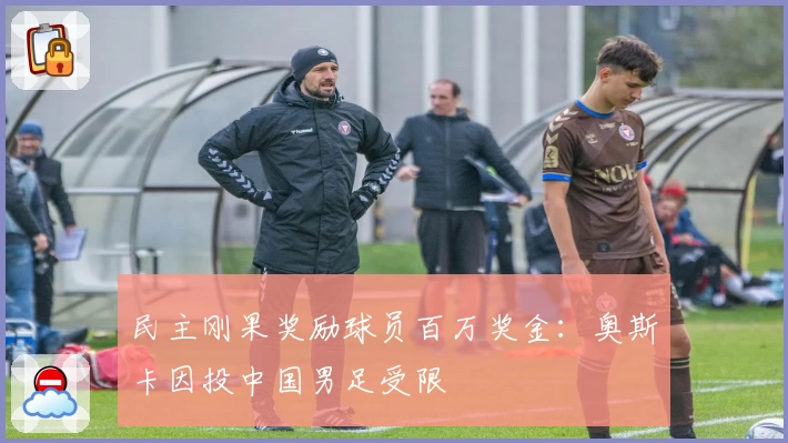 民主刚果奖励球员百万奖金：奥斯卡因投中国男足受限