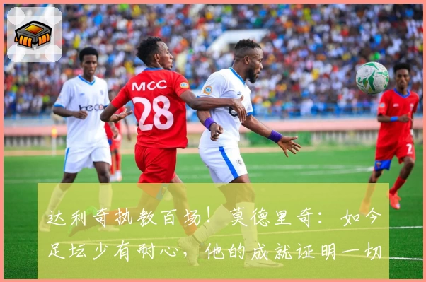 达利奇执教百场!莫德里奇:如今足坛少有耐心,他的成就证明一切