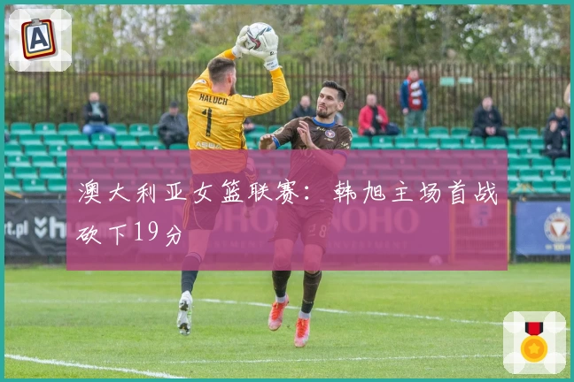 澳大利亚女篮联赛：韩旭主场首战砍下19分