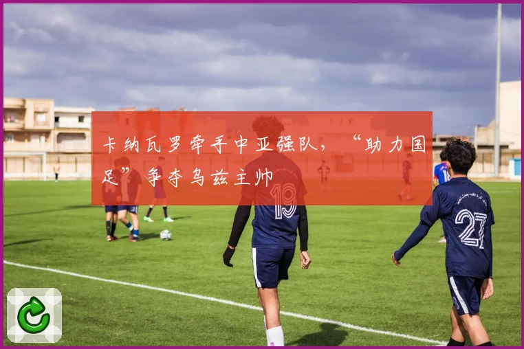 卡纳瓦罗牵手中亚强队，“助力国足”争夺乌兹主帅
