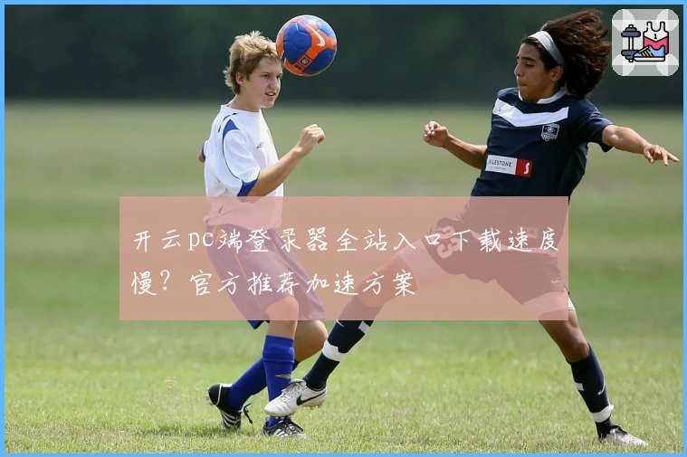 开云pc端登录器全站入口下载速度慢？官方推荐加速方案