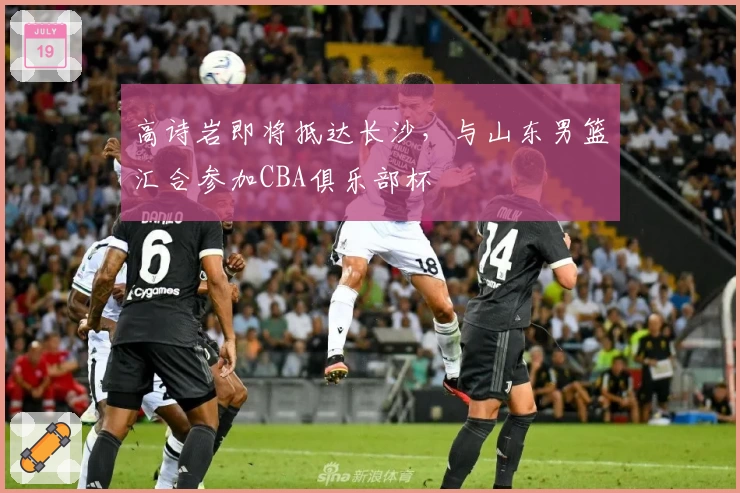 高诗岩即将抵达长沙，与山东男篮汇合参加CBA俱乐部杯