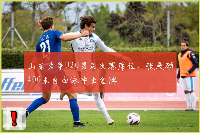 山东力争U20男足决赛席位，张展硕400米自由泳冲击金牌