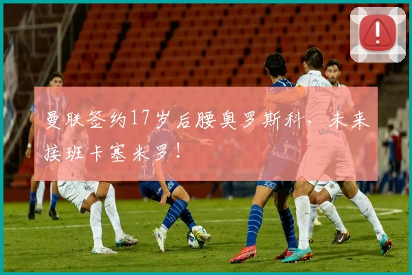 曼联签约17岁后腰奥罗斯科，未来接班卡塞米罗！