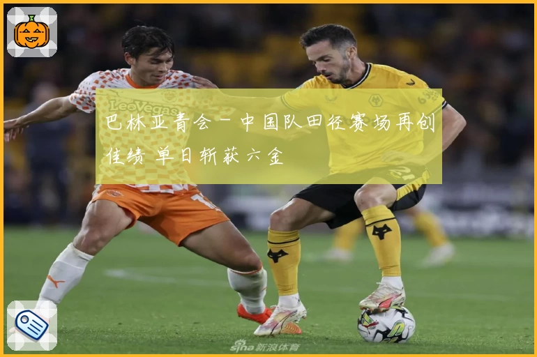 巴林亚青会 - 中国队田径赛场再创佳绩 单日斩获六金