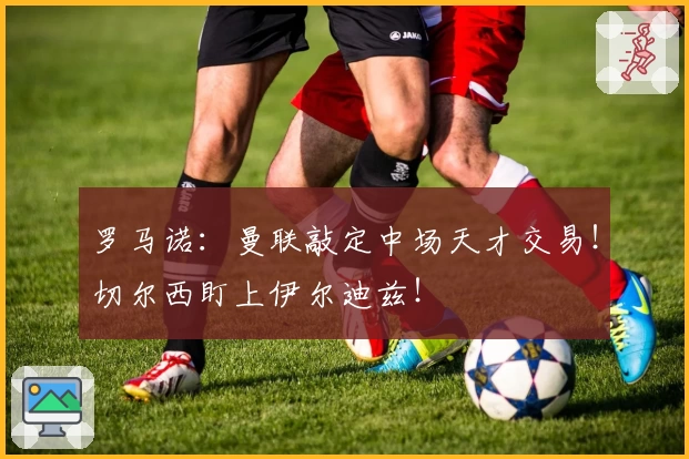 罗马诺：曼联敲定中场天才交易！切尔西盯上伊尔迪兹！