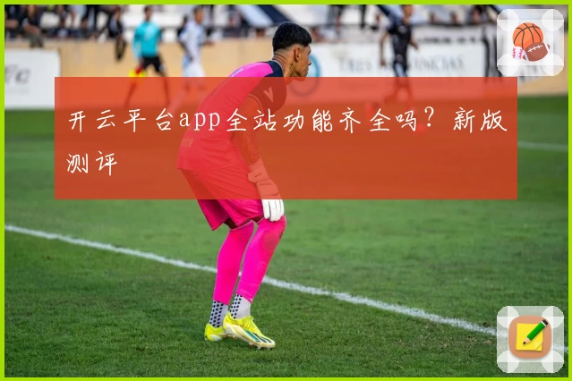 开云平台app全站功能齐全吗？新版测评