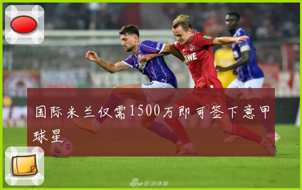 国际米兰仅需1500万即可签下意甲球星