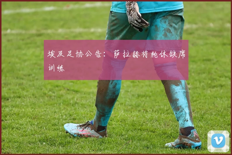 埃及足协公告:萨拉赫将轮休缺席训练