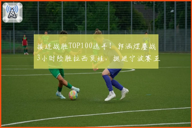 接连战胜TOP100选手！郭涵煜鏖战3小时险胜拉西莫娃，挺进宁波赛正赛