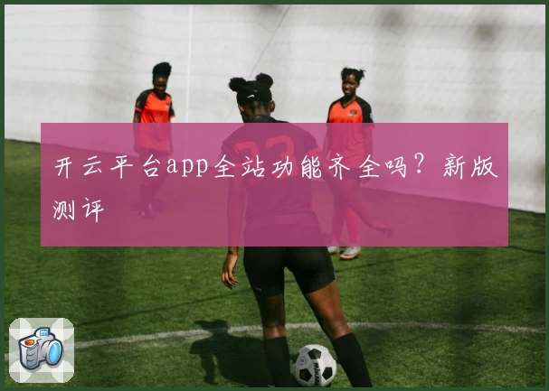开云平台app全站功能齐全吗？新版测评