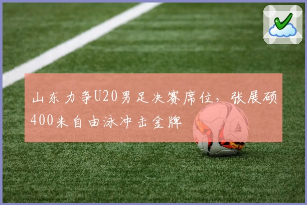 山东力争U20男足决赛席位，张展硕400米自由泳冲击金牌