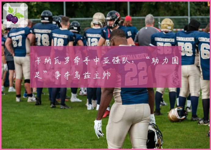 卡纳瓦罗牵手中亚强队，“助力国足”争夺乌兹主帅
