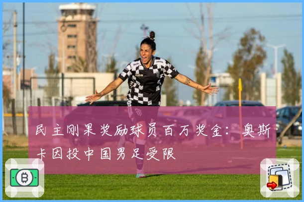 民主刚果奖励球员百万奖金：奥斯卡因投中国男足受限